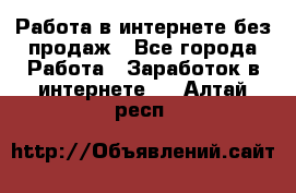 Работа в интернете без продаж - Все города Работа » Заработок в интернете   . Алтай респ.